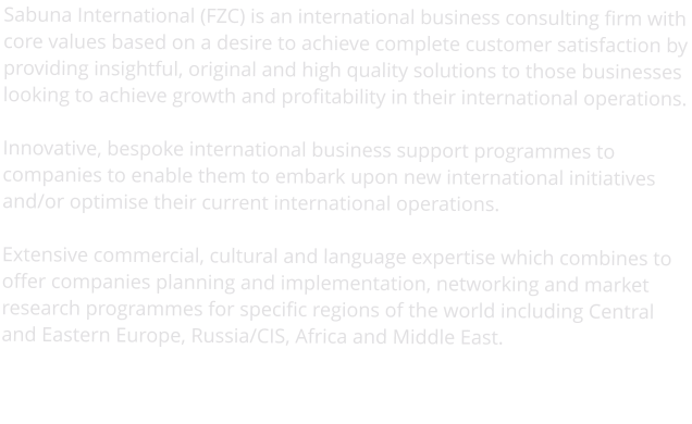 Sabuna International (FZC) is an international business consulting firm with core values based on a desire to achieve complete customer satisfaction by providing insightful, original and high quality solutions to those businesses looking to achieve growth and profitability in their international operations.  Innovative, bespoke international business support programmes to companies to enable them to embark upon new international initiatives and/or optimise their current international operations.  Extensive commercial, cultural and language expertise which combines to offer companies planning and implementation, networking and market research programmes for specific regions of the world including Central and Eastern Europe, Russia/CIS, Africa and Middle East.